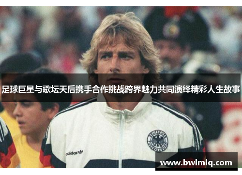 足球巨星与歌坛天后携手合作挑战跨界魅力共同演绎精彩人生故事