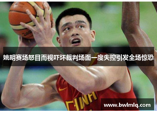 姚明赛场怒目而视吓坏裁判场面一度失控引发全场惊恐