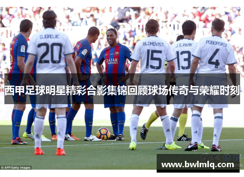 西甲足球明星精彩合影集锦回顾球场传奇与荣耀时刻