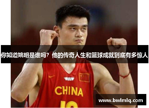 你知道姚明是谁吗？他的传奇人生和篮球成就到底有多惊人