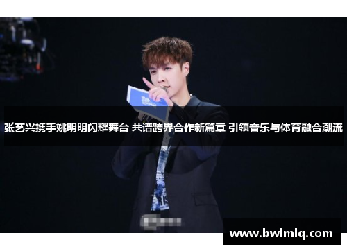 张艺兴携手姚明明闪耀舞台 共谱跨界合作新篇章 引领音乐与体育融合潮流