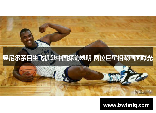 奥尼尔亲自坐飞机赴中国探访姚明 两位巨星相聚画面曝光