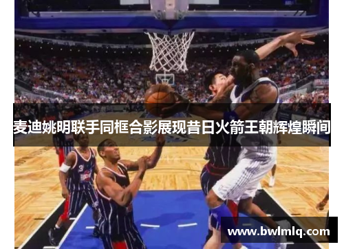麦迪姚明联手同框合影展现昔日火箭王朝辉煌瞬间