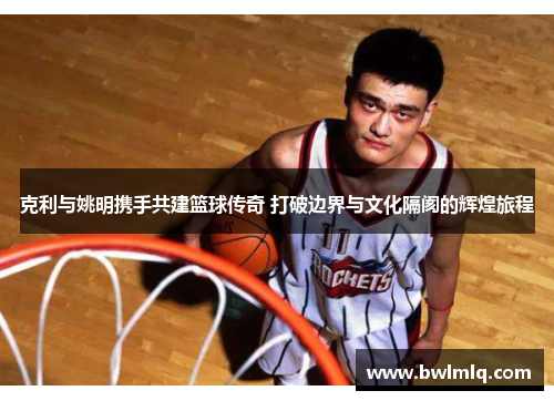 克利与姚明携手共建篮球传奇 打破边界与文化隔阂的辉煌旅程