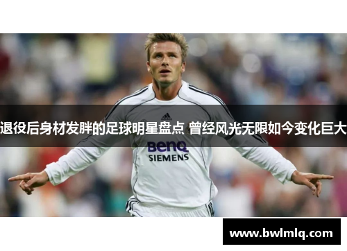 退役后身材发胖的足球明星盘点 曾经风光无限如今变化巨大