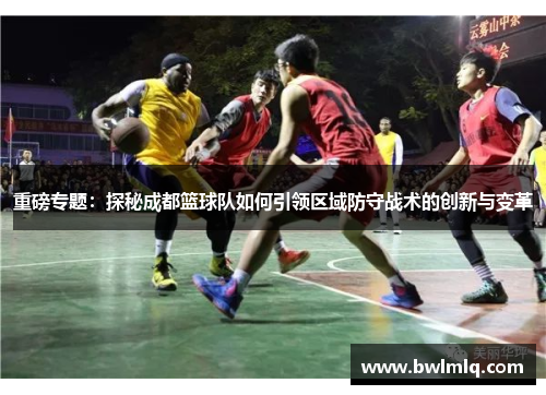 重磅专题：探秘成都篮球队如何引领区域防守战术的创新与变革