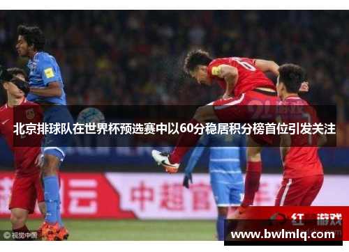 北京排球队在世界杯预选赛中以60分稳居积分榜首位引发关注