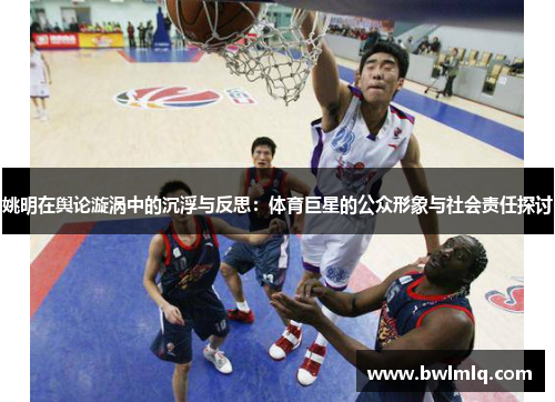 姚明在舆论漩涡中的沉浮与反思：体育巨星的公众形象与社会责任探讨