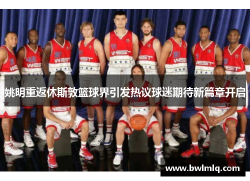 姚明重返休斯敦篮球界引发热议球迷期待新篇章开启