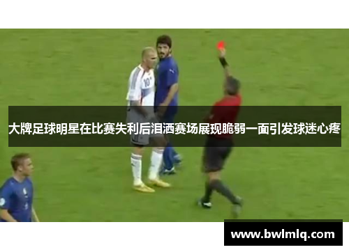 大牌足球明星在比赛失利后泪洒赛场展现脆弱一面引发球迷心疼