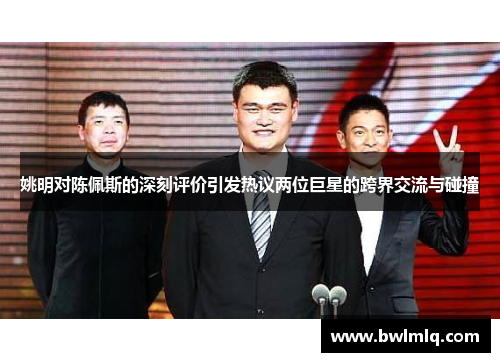 姚明对陈佩斯的深刻评价引发热议两位巨星的跨界交流与碰撞