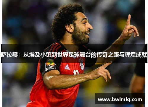 萨拉赫：从埃及小镇到世界足球舞台的传奇之路与辉煌成就